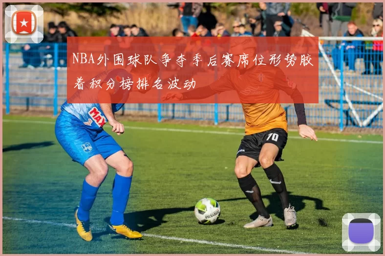 NBA外围球队争夺季后赛席位形势胶着积分榜排名波动