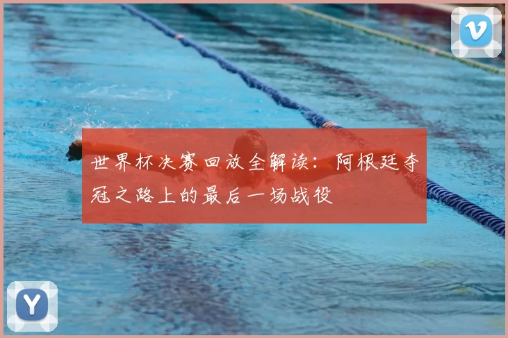 世界杯决赛回放全解读：阿根廷夺冠之路上的最后一场战役
