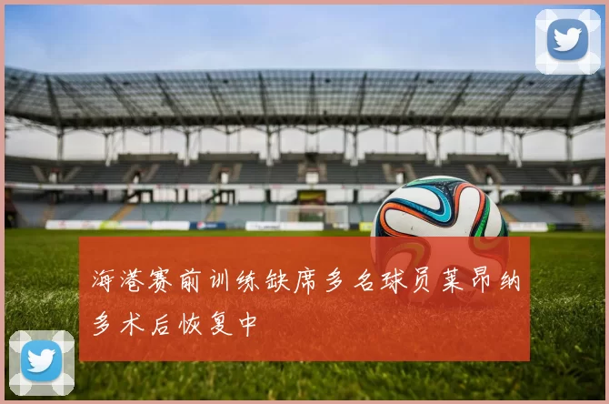 海港赛前训练缺席多名球员莱昂纳多术后恢复中
