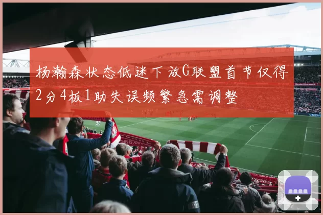 杨瀚森状态低迷下放G联盟首节仅得2分4板1助失误频繁急需调整