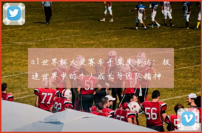 a1世界杯大奖赛车手深度专访：极速世界中的个人成长与团队精神