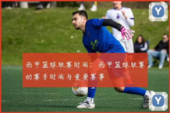 西甲篮球联赛时间：西甲篮球联赛的赛季时间与重要赛事