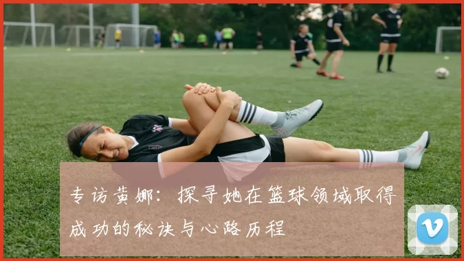 专访黄娜：探寻她在篮球领域取得成功的秘诀与心路历程