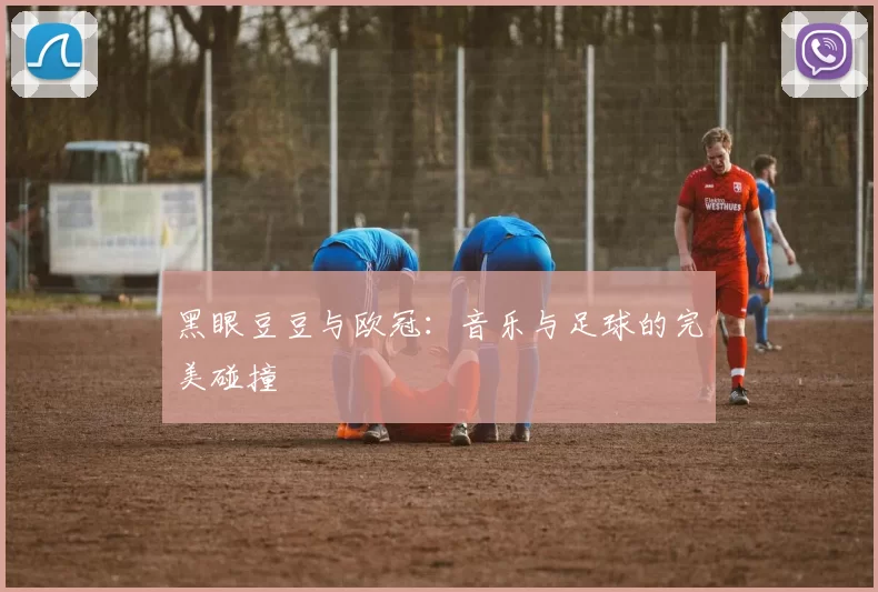 黑眼豆豆与欧冠:音乐与足球的完美碰撞