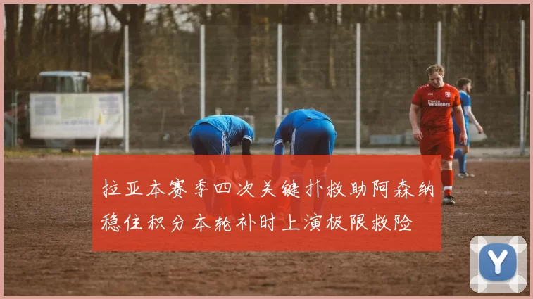 拉亚本赛季四次关键扑救助阿森纳稳住积分本轮补时上演极限救险