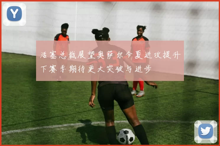 活塞总裁展望奥萨尔今夏进攻提升下赛季期待更大突破与进步