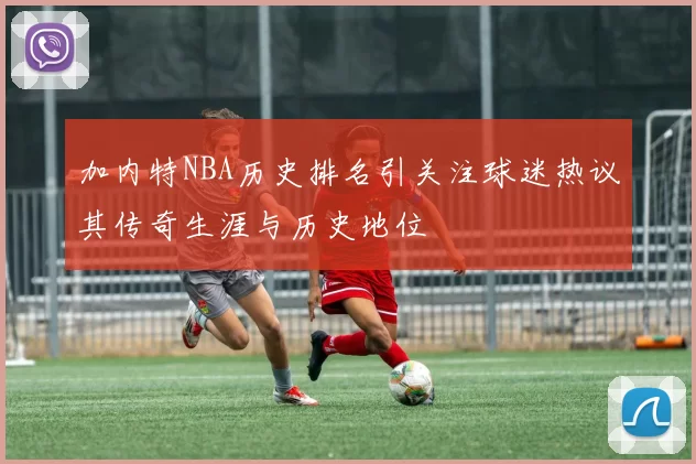 加内特NBA历史排名引关注球迷热议其传奇生涯与历史地位