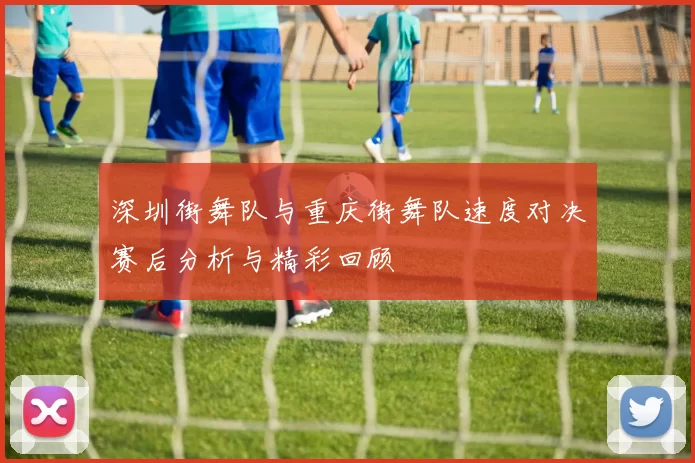 深圳街舞队与重庆街舞队速度对决赛后分析与精彩回顾