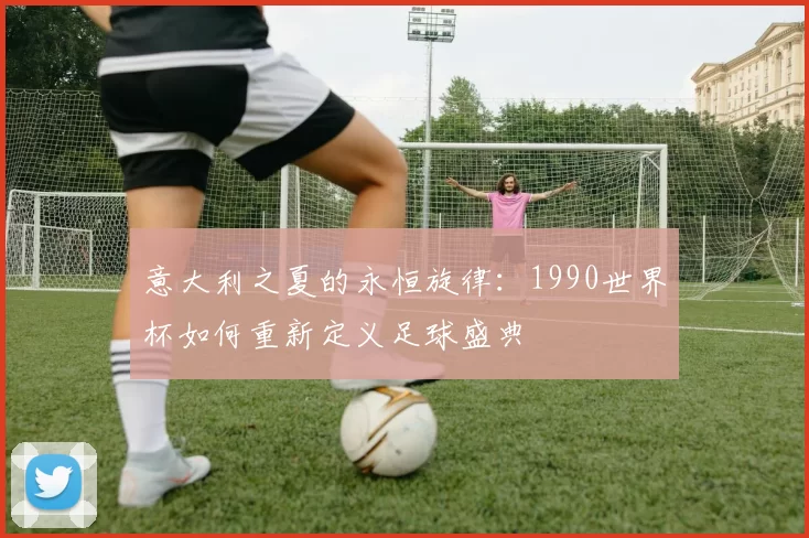 意大利之夏的永恒旋律:1990世界杯如何重新定义足球盛典