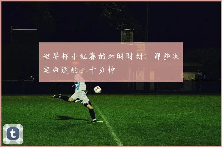 世界杯小组赛的加时时刻：那些决定命运的三十分钟