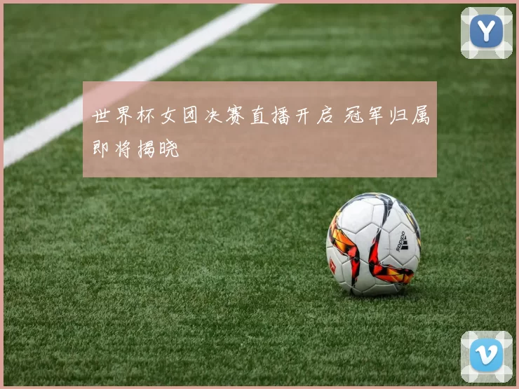 世界杯女团决赛直播开启 冠军归属即将揭晓