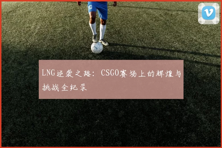 LNG逆袭之路：CSGO赛场上的辉煌与挑战全纪录