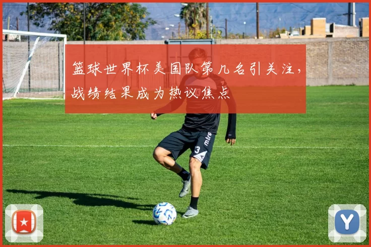 篮球世界杯美国队第几名引关注,战绩结果成为热议焦点