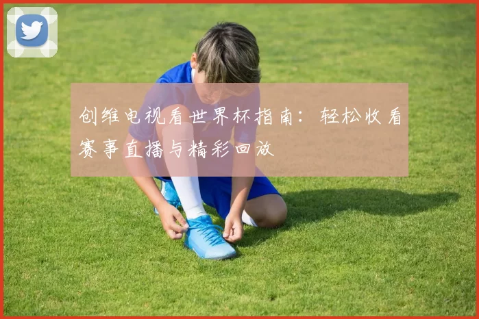 创维电视看世界杯指南:轻松收看赛事直播与精彩回放