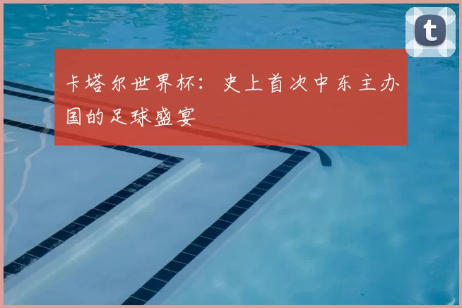 卡塔尔世界杯：史上首次中东主办国的足球盛宴