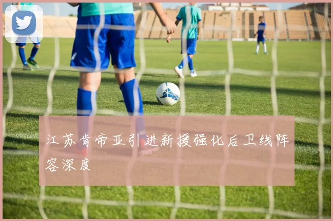江苏肯帝亚引进新援强化后卫线阵容深度