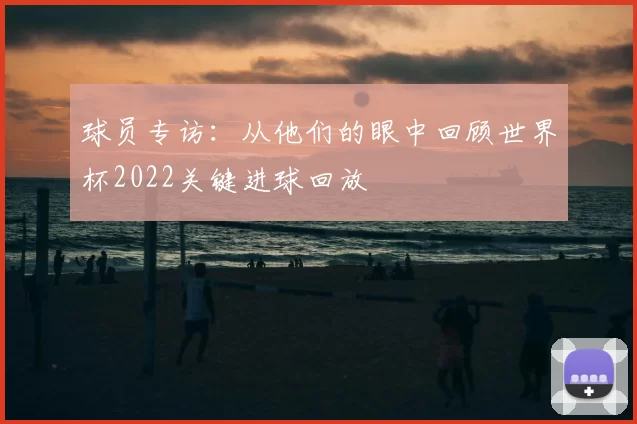 球员专访:从他们的眼中回顾世界杯2022关键进球回放