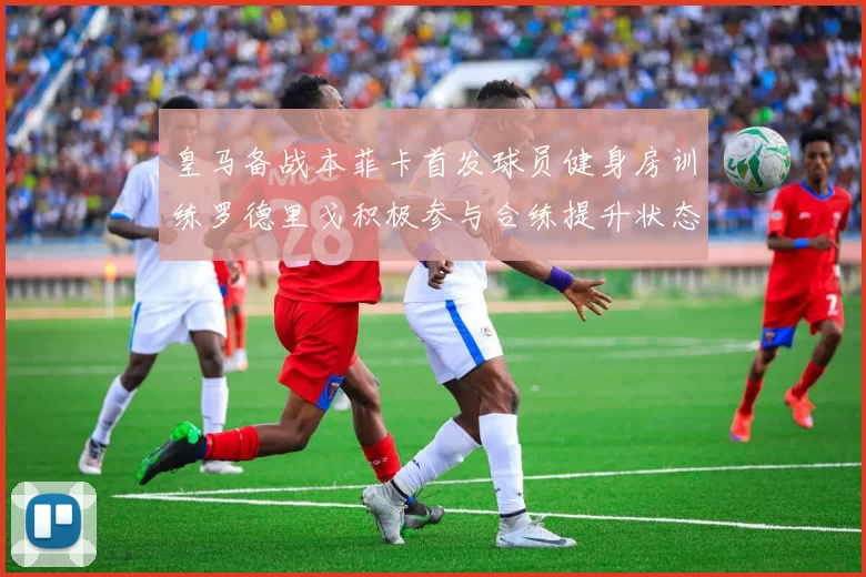 皇马备战本菲卡首发球员健身房训练罗德里戈积极参与合练提升状态