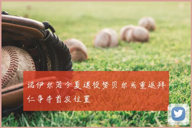 诺伊尔若今夏退役努贝尔或重返拜仁争夺首发位置