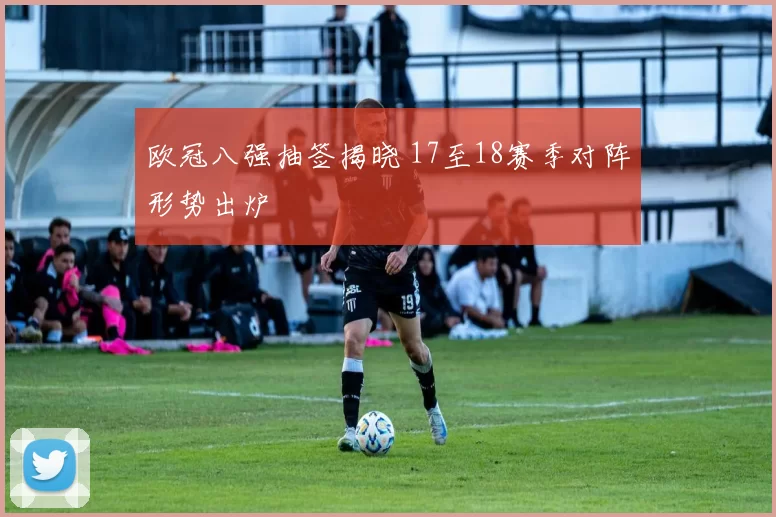 欧冠八强抽签揭晓 17至18赛季对阵形势出炉