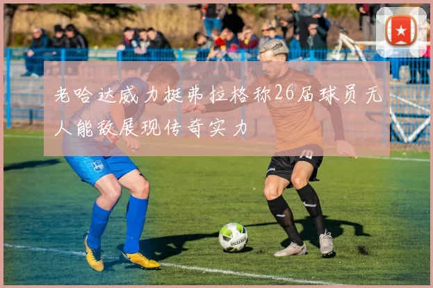 老哈达威力挺弗拉格称26届球员无人能敌展现传奇实力