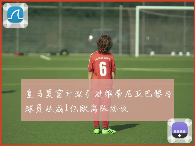皇马夏窗计划引进维蒂尼亚巴黎与球员达成1亿欧离队协议
