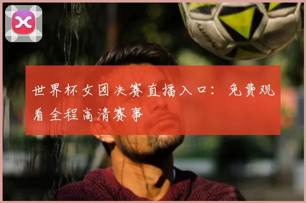 世界杯女团决赛直播入口:免费观看全程高清赛事