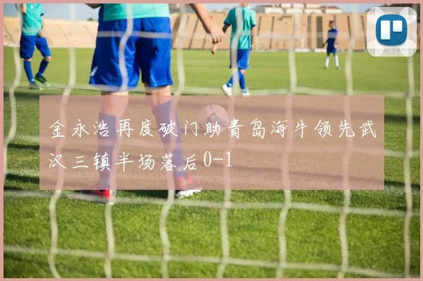 金永浩再度破门助青岛海牛领先武汉三镇半场落后0-1