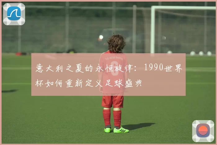 意大利之夏的永恒旋律:1990世界杯如何重新定义足球盛典