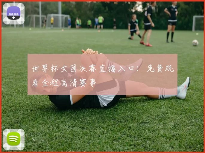 世界杯女团决赛直播入口:免费观看全程高清赛事