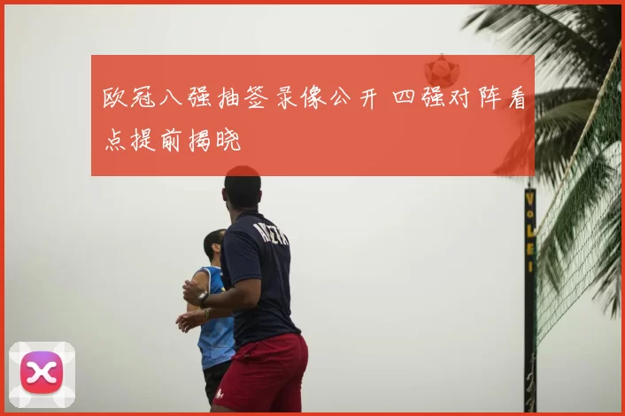 欧冠八强抽签录像公开 四强对阵看点提前揭晓