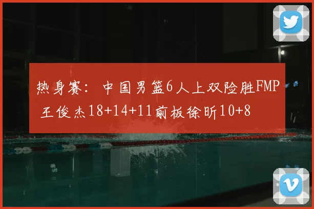 热身赛：中国男篮6人上双险胜FMP 王俊杰18+14+11前板徐昕10+8