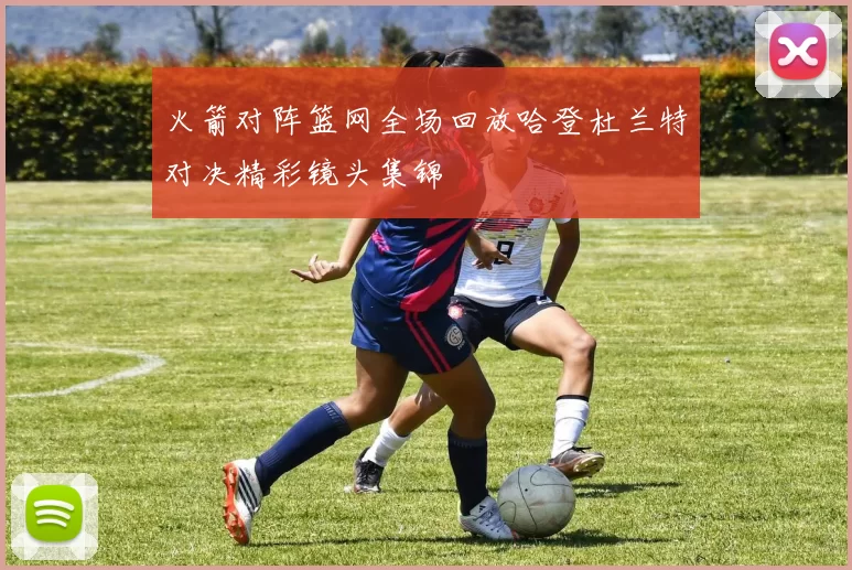 火箭对阵篮网全场回放哈登杜兰特对决精彩镜头集锦