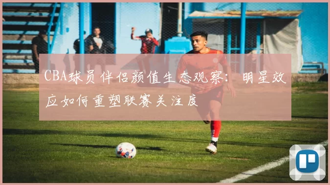 CBA球员伴侣颜值生态观察：明星效应如何重塑联赛关注度