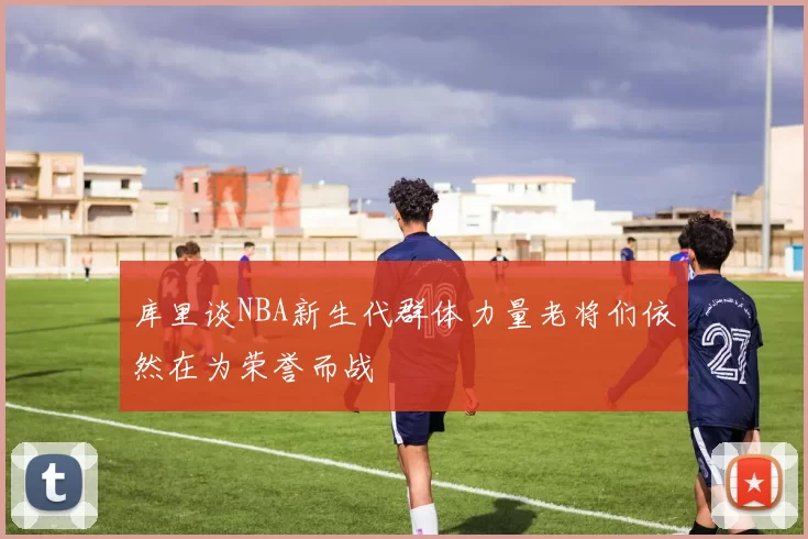 库里谈NBA新生代群体力量老将们依然在为荣誉而战