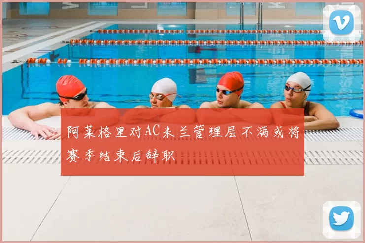 阿莱格里对AC米兰管理层不满或将赛季结束后辞职