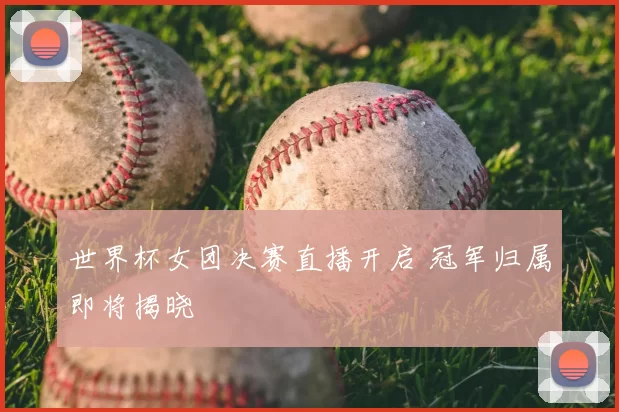 世界杯女团决赛直播开启 冠军归属即将揭晓