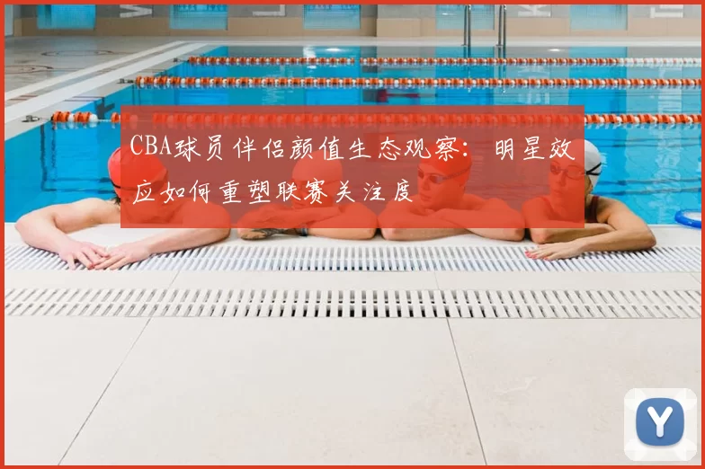 CBA球员伴侣颜值生态观察：明星效应如何重塑联赛关注度