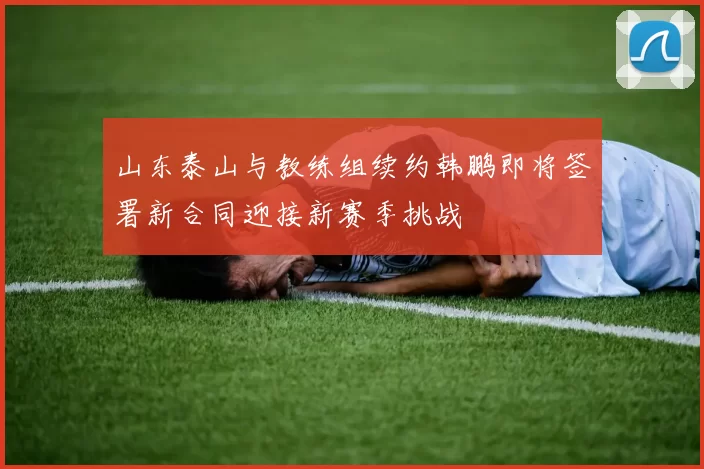 山东泰山与教练组续约韩鹏即将签署新合同迎接新赛季挑战