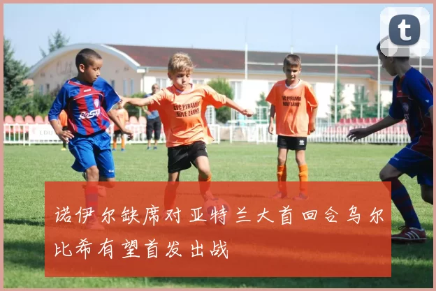 诺伊尔缺席对亚特兰大首回合乌尔比希有望首发出战