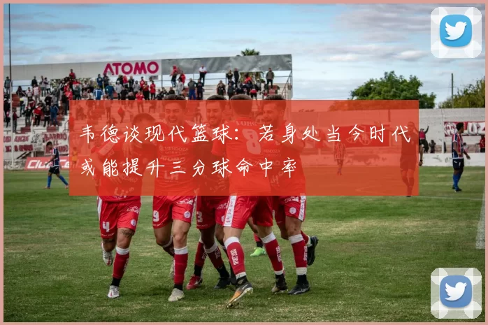 韦德谈现代篮球：若身处当今时代或能提升三分球命中率