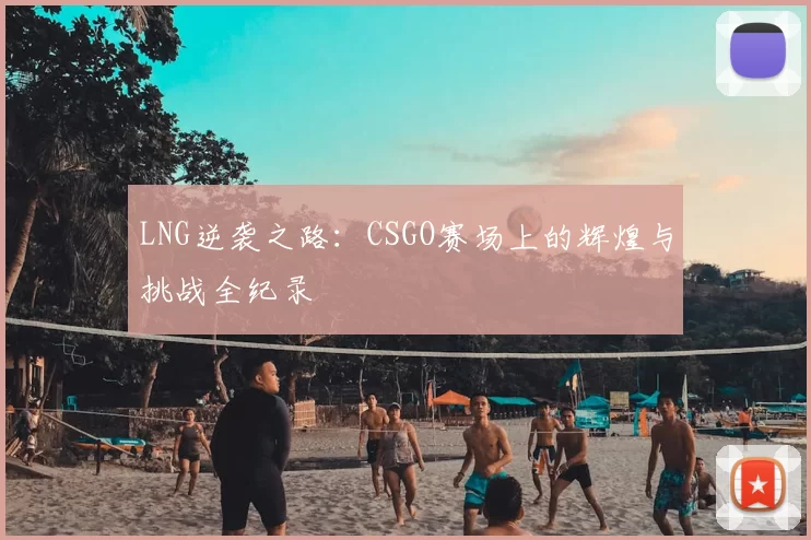LNG逆袭之路：CSGO赛场上的辉煌与挑战全纪录