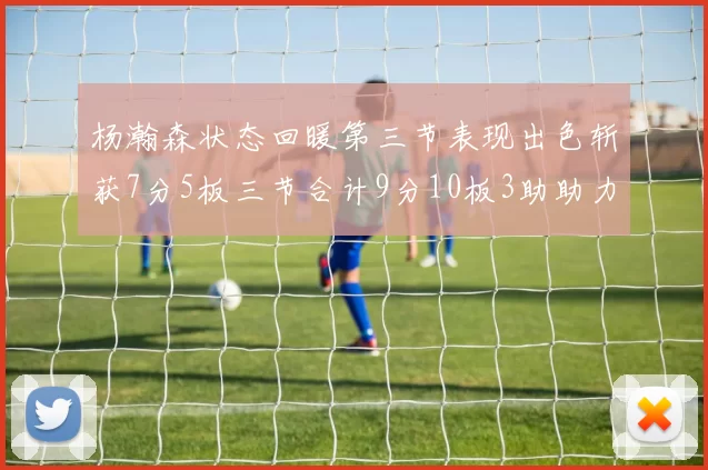 杨瀚森状态回暖第三节表现出色斩获7分5板三节合计9分10板3助助力球队反击