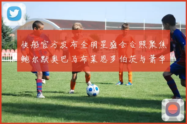 快船官方发布全明星盛会合照聚焦鲍尔默奥巴马布莱恩罗伯茨与萧华同框亮相