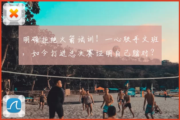 明确拒绝火箭试训!一心联手文班,如今打进总决赛证明自己赌对?