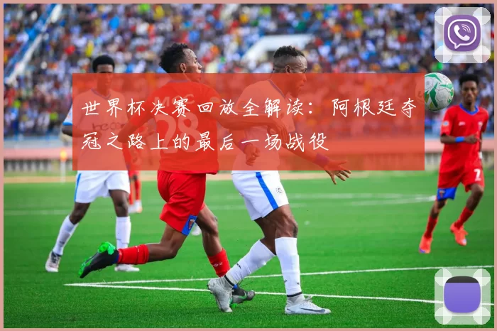世界杯决赛回放全解读:阿根廷夺冠之路上的最后一场战役
