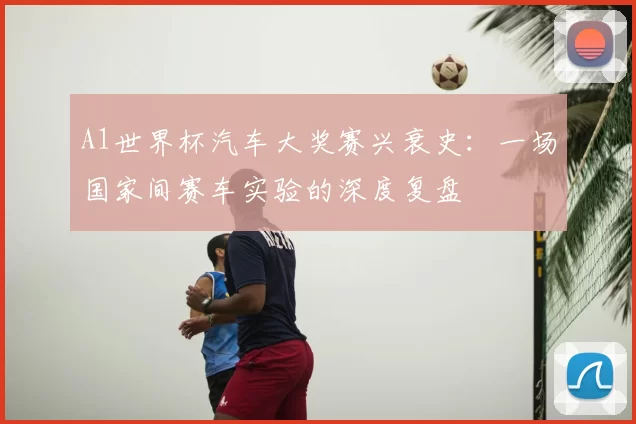 A1世界杯汽车大奖赛兴衰史:一场国家间赛车实验的深度复盘