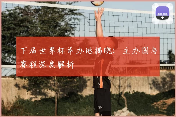 下届世界杯举办地揭晓：主办国与赛程深度解析