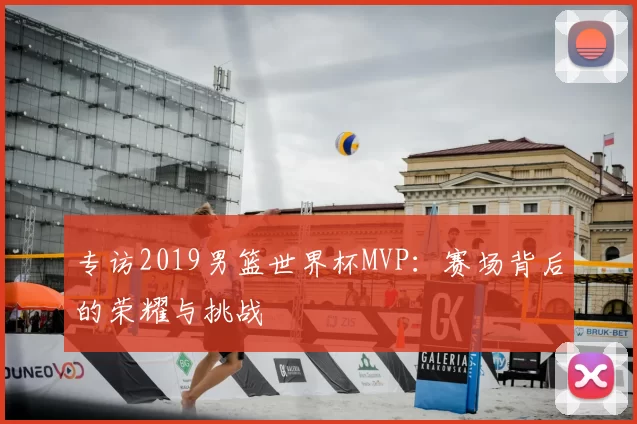 专访2019男篮世界杯MVP:赛场背后的荣耀与挑战