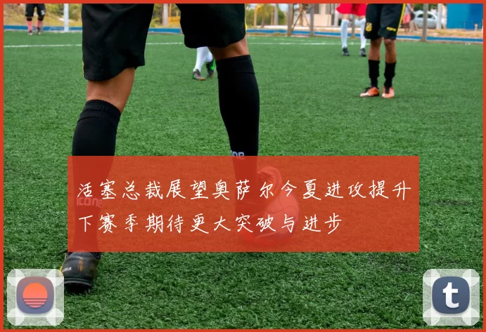 活塞总裁展望奥萨尔今夏进攻提升下赛季期待更大突破与进步